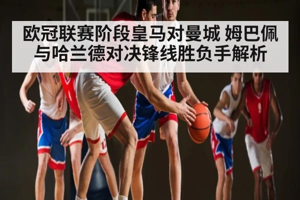 欧冠联赛阶段皇马对曼城 姆巴佩与哈兰德对决锋线胜负手解析